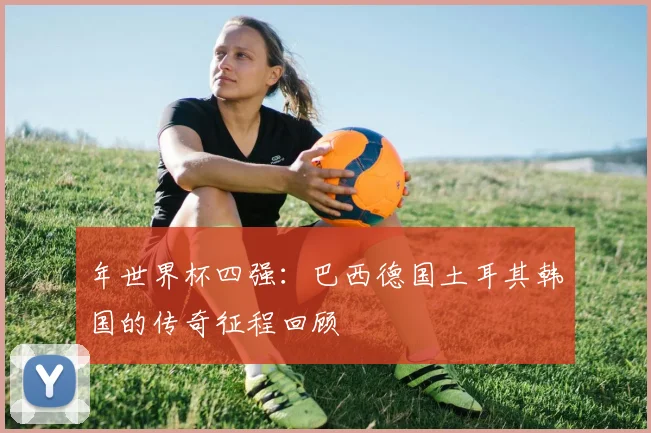 年世界杯四强:巴西德国土耳其韩国的传奇征程回顾