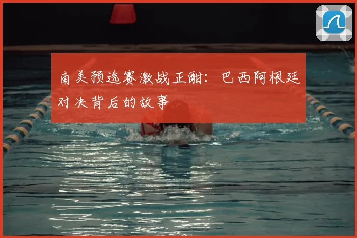南美预选赛激战正酣：巴西阿根廷对决背后的故事
