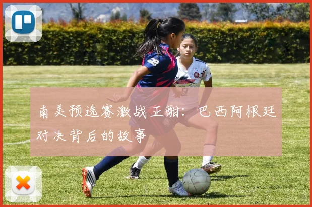 南美预选赛激战正酣：巴西阿根廷对决背后的故事